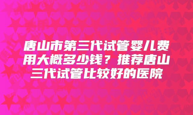 唐山市第三代试管婴儿费用大概多少钱？推荐唐山三代试管比较好的医院