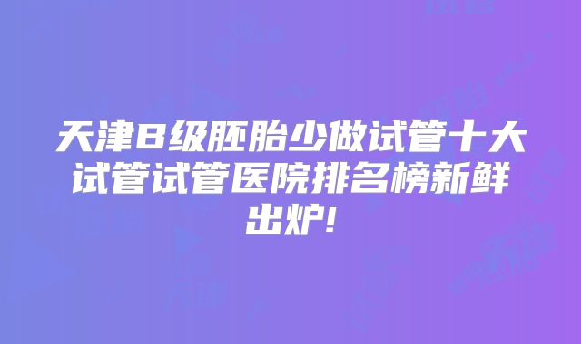 天津B级胚胎少做试管十大试管试管医院排名榜新鲜出炉!