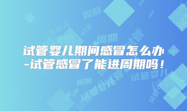 试管婴儿期间感冒怎么办-试管感冒了能进周期吗！