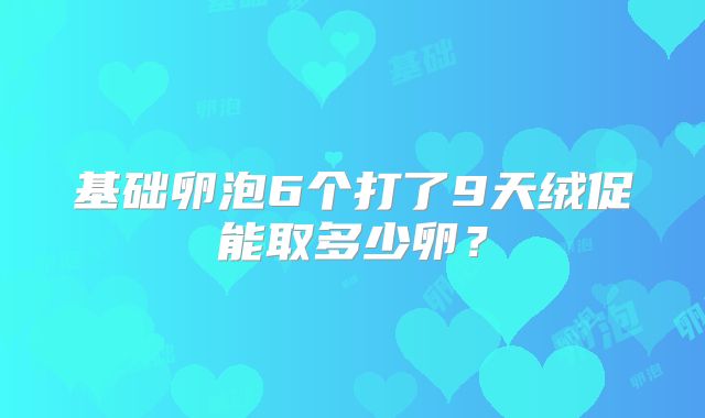 基础卵泡6个打了9天绒促能取多少卵？