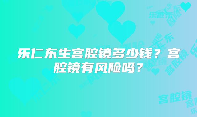 乐仁东生宫腔镜多少钱？宫腔镜有风险吗？