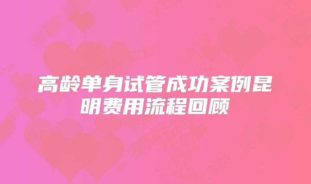 高龄单身试管成功案例昆明费用流程回顾