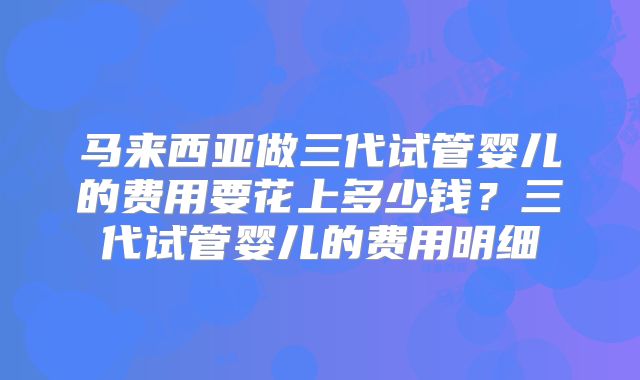 马来西亚做三代试管婴儿的费用要花上多少钱？三代试管婴儿的费用明细