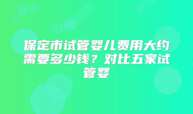 保定市试管婴儿费用大约需要多少钱？对比五家试管婴