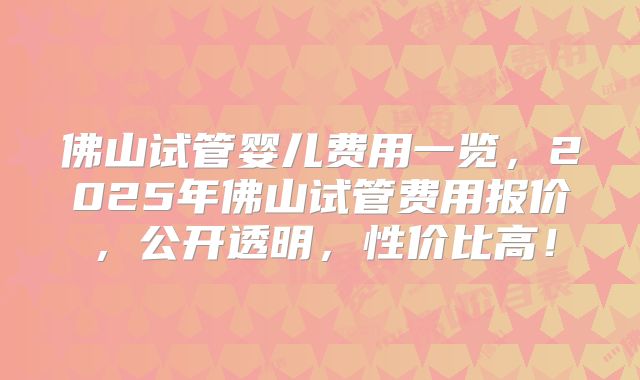 佛山试管婴儿费用一览，2025年佛山试管费用报价，公开透明，性价比高！