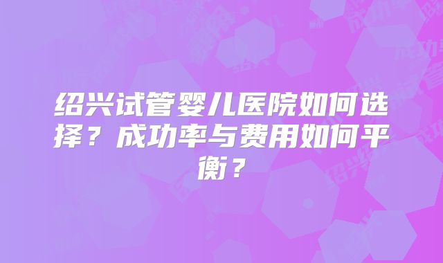 绍兴试管婴儿医院如何选择？成功率与费用如何平衡？
