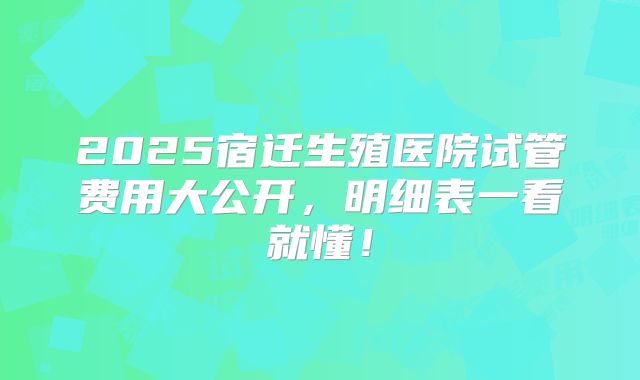 2025宿迁生殖医院试管费用大公开，明细表一看就懂！