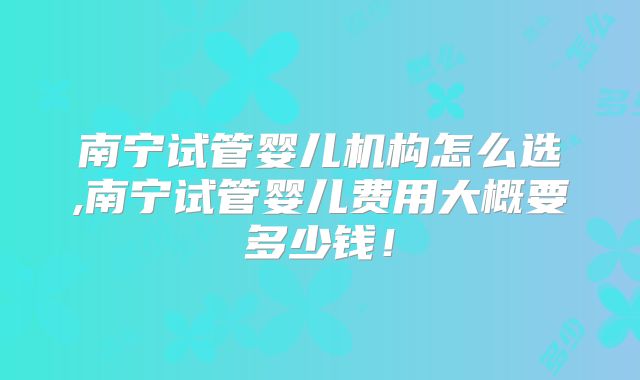 南宁试管婴儿机构怎么选,南宁试管婴儿费用大概要多少钱！
