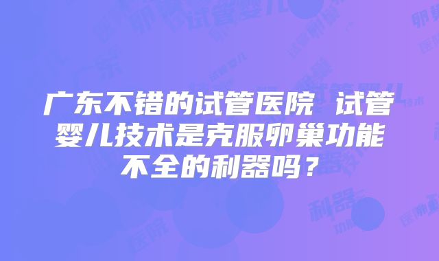 广东不错的试管医院 试管婴儿技术是克服卵巢功能不全的利器吗？