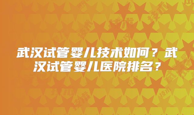 武汉试管婴儿技术如何?武汉试管婴儿医院排名?