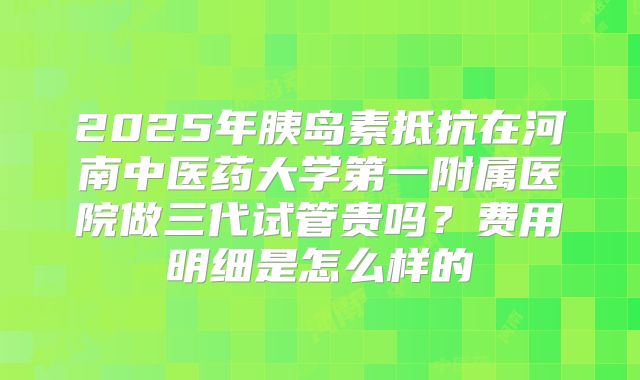2025年胰岛素抵抗在河南中医药大学第一附属医院做三代试管贵吗?费用明细是怎么样的