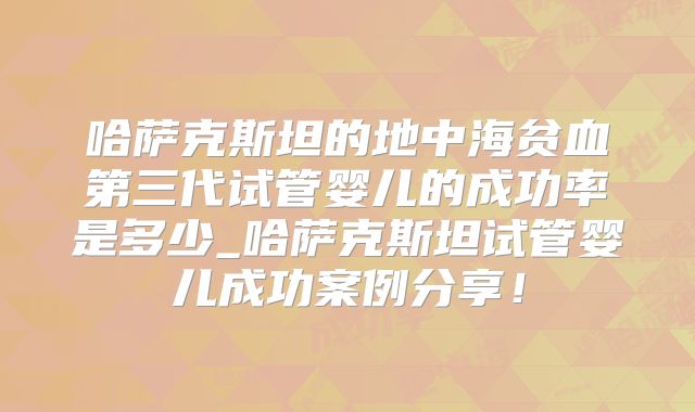 哈萨克斯坦的地中海贫血第三代试管婴儿的成功率是多少_哈萨克斯坦试管婴儿成功案例分享！