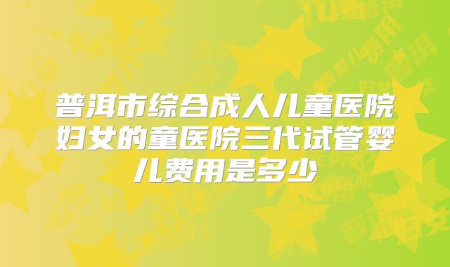 普洱市综合成人儿童医院妇女的童医院三代试管婴儿费用是多少