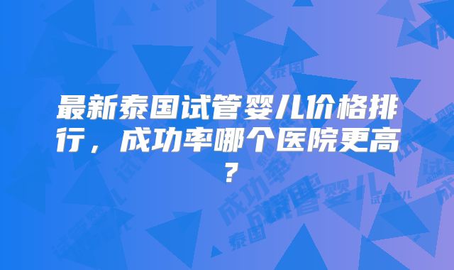 最新泰国试管婴儿价格排行，成功率哪个医院更高？