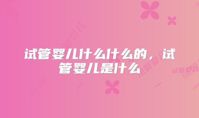 试管婴儿什么什么的,试管婴儿是什么