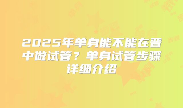 2025年单身能不能在晋中做试管?单身试管步骤详细介绍