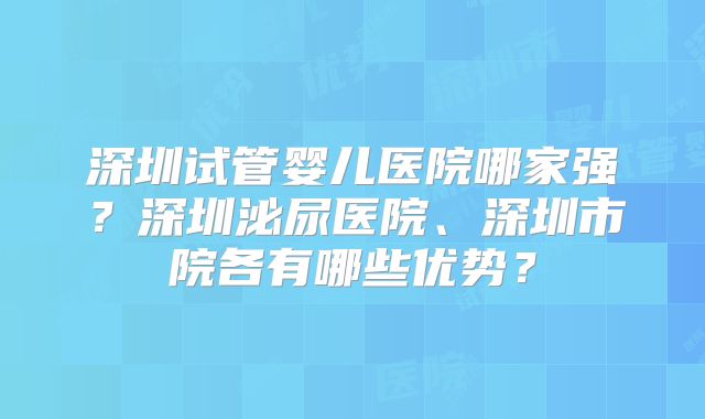 深圳试管婴儿医院哪家强？深圳泌尿医院、深圳市院各有哪些优势？