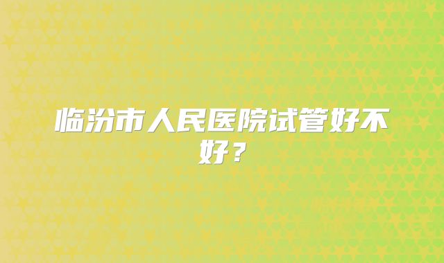 临汾市人民医院试管好不好？
