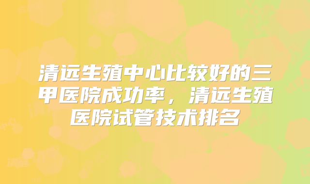 清远生殖中心比较好的三甲医院成功率，清远生殖医院试管技术排名