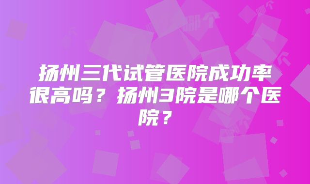 扬州三代试管医院成功率很高吗?扬州3院是哪个医院?