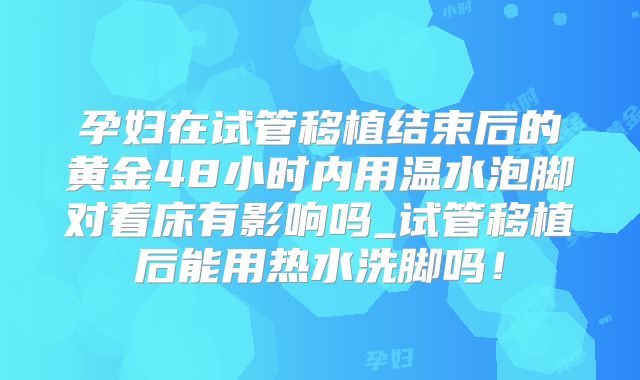 孕妇在试管移植结束后的黄金48小时内用温水泡脚对着床有影响吗_试管移植后能用热水洗脚吗！