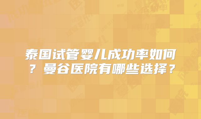 泰国试管婴儿成功率如何？曼谷医院有哪些选择？