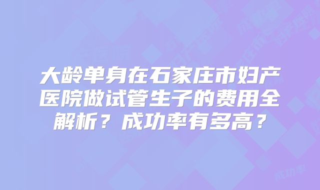 大龄单身在石家庄市妇产医院做试管生子的费用全解析？成功率有多高？