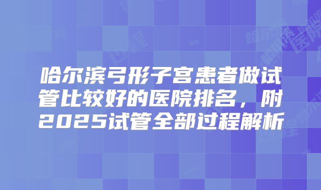 哈尔滨弓形子宫患者做试管比较好的医院排名，附2025试管全部过程解析