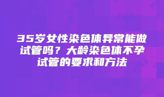 35岁女性染色体异常能做试管吗?大龄染色体不孕试管的要求和方法