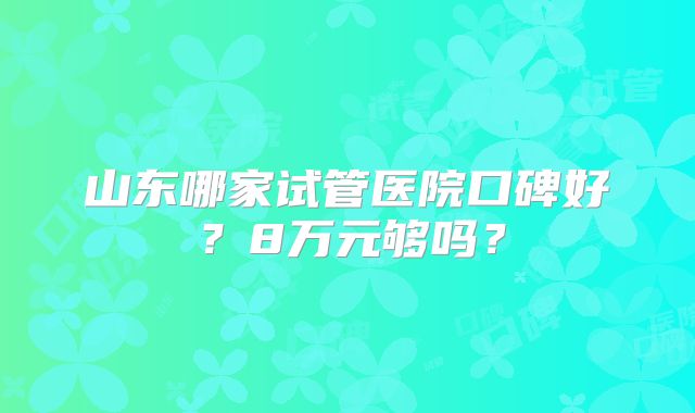 山东哪家试管医院口碑好？8万元够吗？