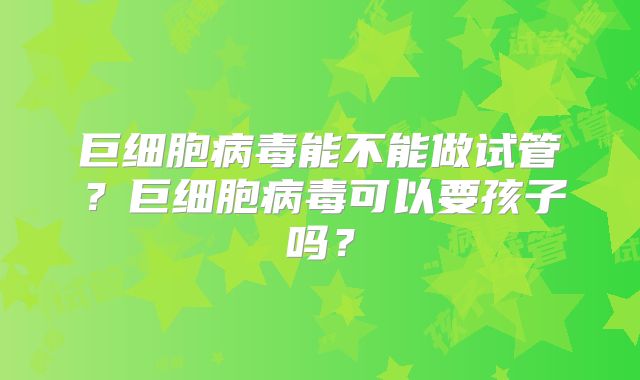 巨细胞病毒能不能做试管？巨细胞病毒可以要孩子吗？