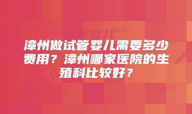 漳州做试管婴儿需要多少费用?漳州哪家医院的生殖科比较好?