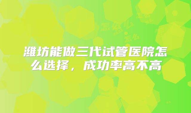 潍坊能做三代试管医院怎么选择,成功率高不高