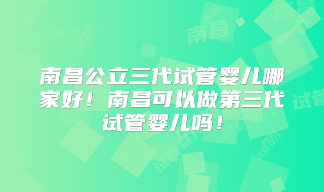 南昌公立三代试管婴儿哪家好!南昌可以做第三代试管婴儿吗!