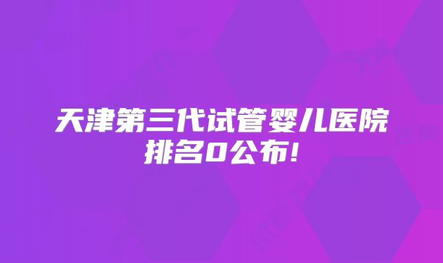 天津第三代试管婴儿医院排名0公布!