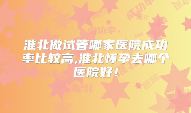 淮北做试管哪家医院成功率比较高,淮北怀孕去哪个医院好！
