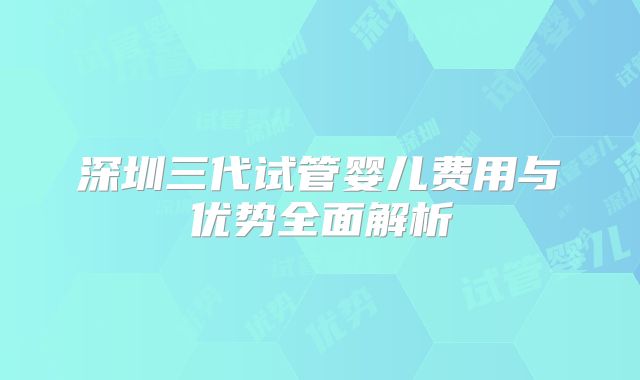 深圳三代试管婴儿费用与优势全面解析