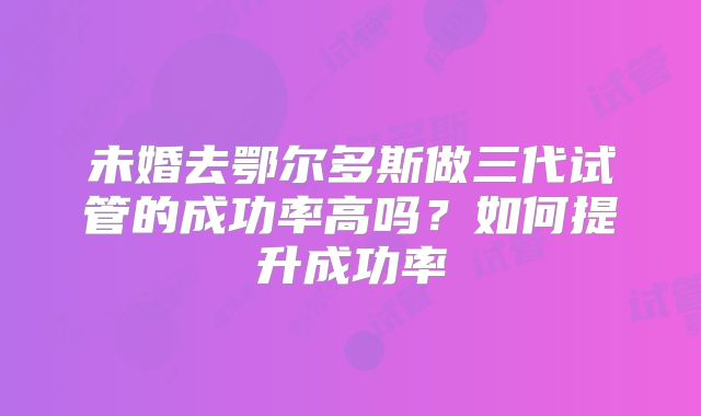 未婚去鄂尔多斯做三代试管的成功率高吗？如何提升成功率