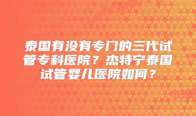 泰国有没有专门的三代试管专科医院？杰特宁泰国试管婴儿医院如何？