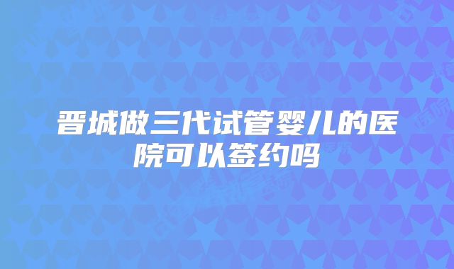 晋城做三代试管婴儿的医院可以签约吗