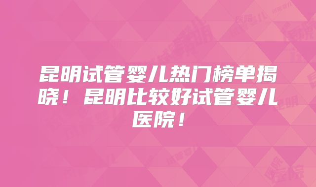 昆明试管婴儿热门榜单揭晓！昆明比较好试管婴儿医院！
