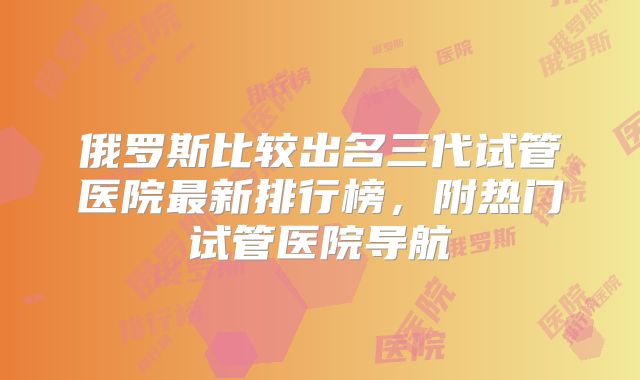 俄罗斯比较出名三代试管医院最新排行榜，附热门试管医院导航