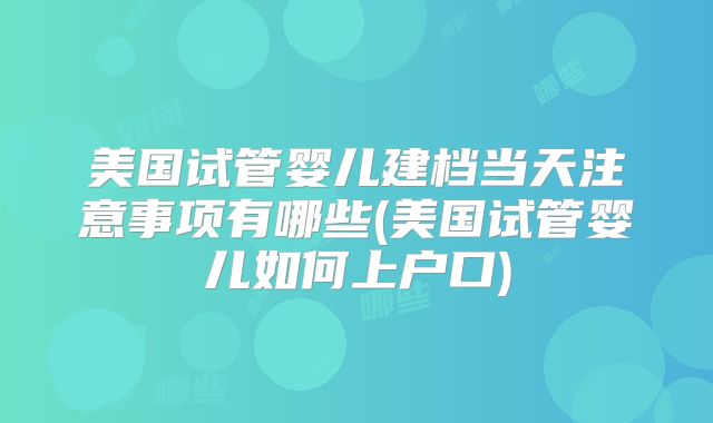 美国试管婴儿建档当天注意事项有哪些(美国试管婴儿如何上户口)