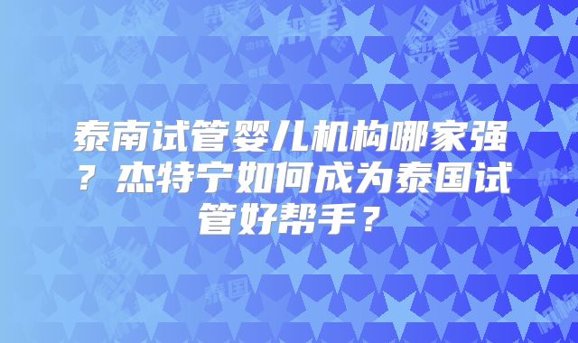 泰南试管婴儿机构哪家强？杰特宁如何成为泰国试管好帮手？
