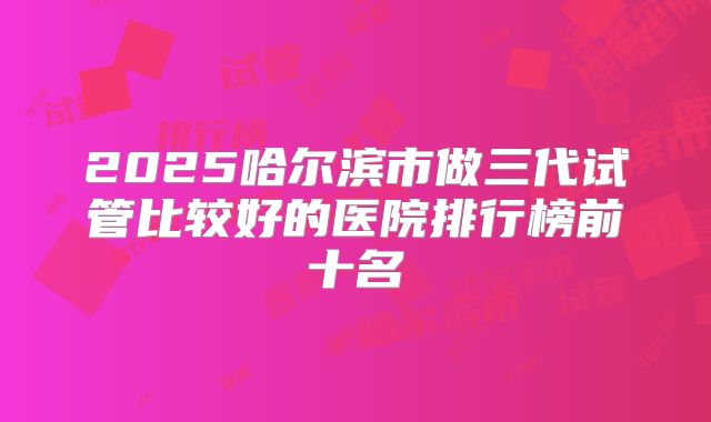 2025哈尔滨市做三代试管比较好的医院排行榜前十名