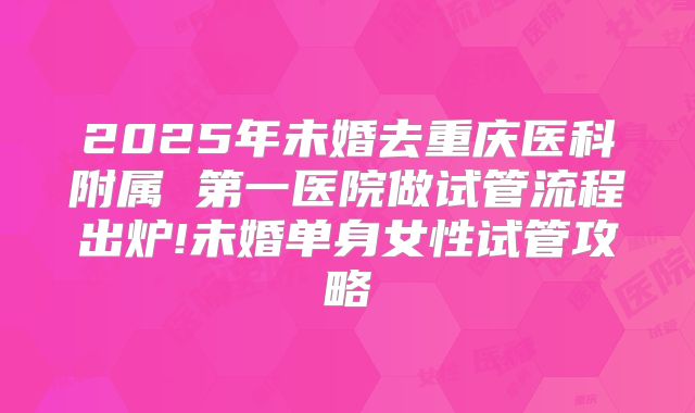 2025年未婚去重庆医科附属 第一医院做试管流程出炉!未婚单身女性试管攻略
