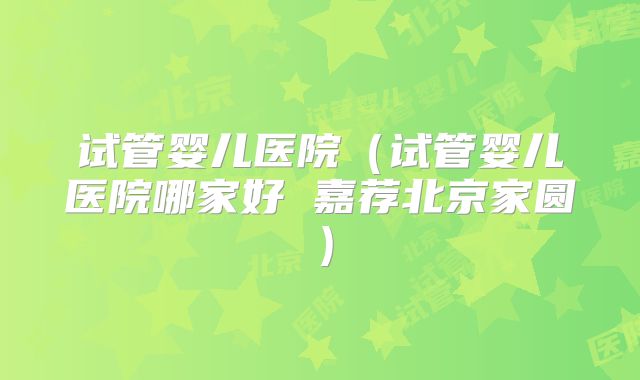 试管婴儿医院(试管婴儿医院哪家好 嘉荐北京家圆)
