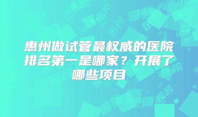 惠州做试管最权威的医院排名第一是哪家？开展了哪些项目