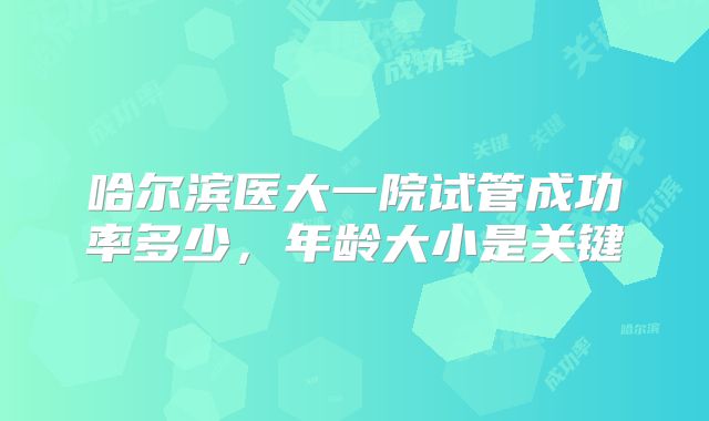 哈尔滨医大一院试管成功率多少,年龄大小是关键