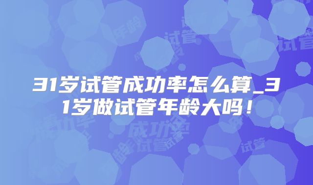 31岁试管成功率怎么算_31岁做试管年龄大吗！
